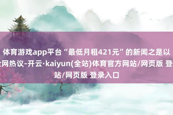 体育游戏app平台“最低月租421元”的新闻之是以引发全网热议-开云·kaiyun(全站)体育官方网站/网页版 登录入口