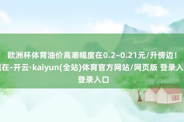 欧洲杯体育油价高潮幅度在0.2~0.21元/升傍边！现在-开云·kaiyun(全站)体育官方网站/网页版 登录入口